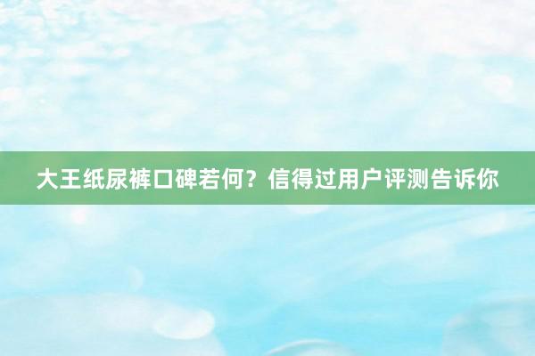 大王纸尿裤口碑若何？信得过用户评测告诉你